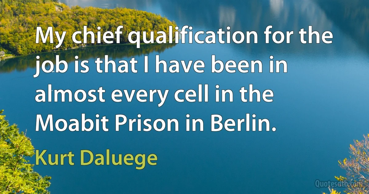 My chief qualification for the job is that I have been in almost every cell in the Moabit Prison in Berlin. (Kurt Daluege)