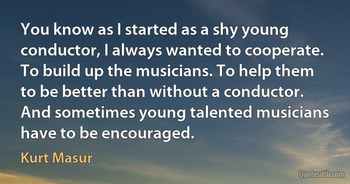 You know as I started as a shy young conductor, I always wanted to cooperate. To build up the musicians. To help them to be better than without a conductor. And sometimes young talented musicians have to be encouraged. (Kurt Masur)