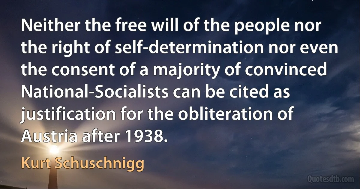 Neither the free will of the people nor the right of self-determination nor even the consent of a majority of convinced National-Socialists can be cited as justification for the obliteration of Austria after 1938. (Kurt Schuschnigg)