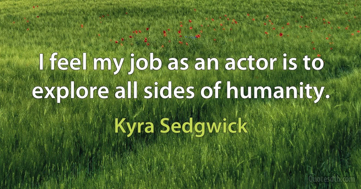 I feel my job as an actor is to explore all sides of humanity. (Kyra Sedgwick)