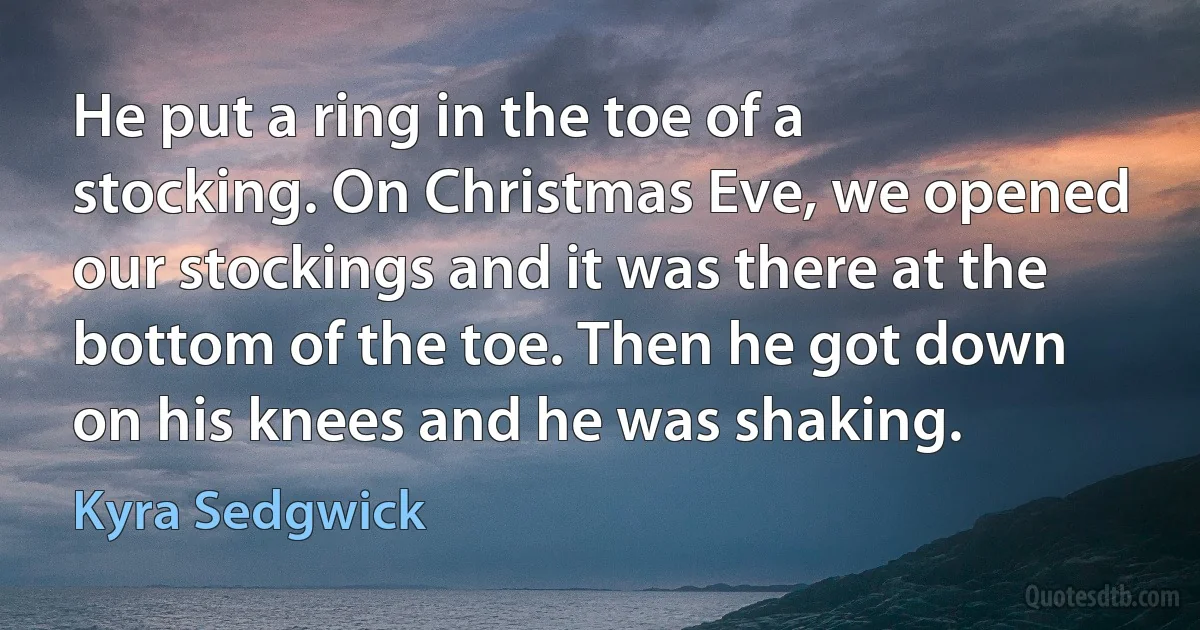 He put a ring in the toe of a stocking. On Christmas Eve, we opened our stockings and it was there at the bottom of the toe. Then he got down on his knees and he was shaking. (Kyra Sedgwick)