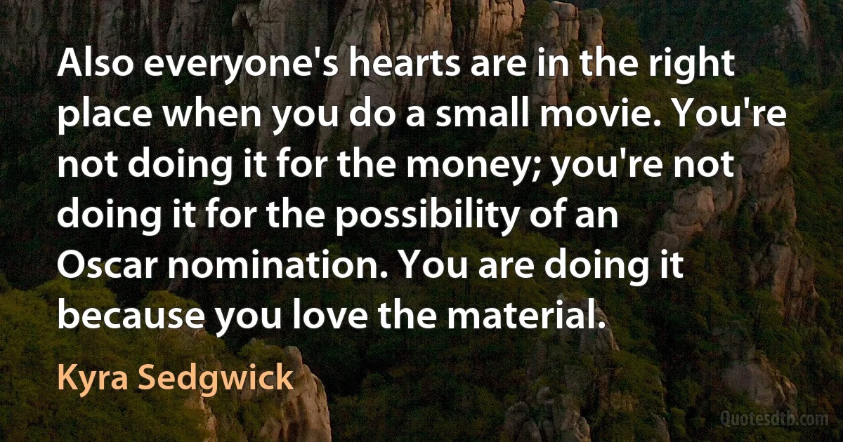 Also everyone's hearts are in the right place when you do a small movie. You're not doing it for the money; you're not doing it for the possibility of an Oscar nomination. You are doing it because you love the material. (Kyra Sedgwick)