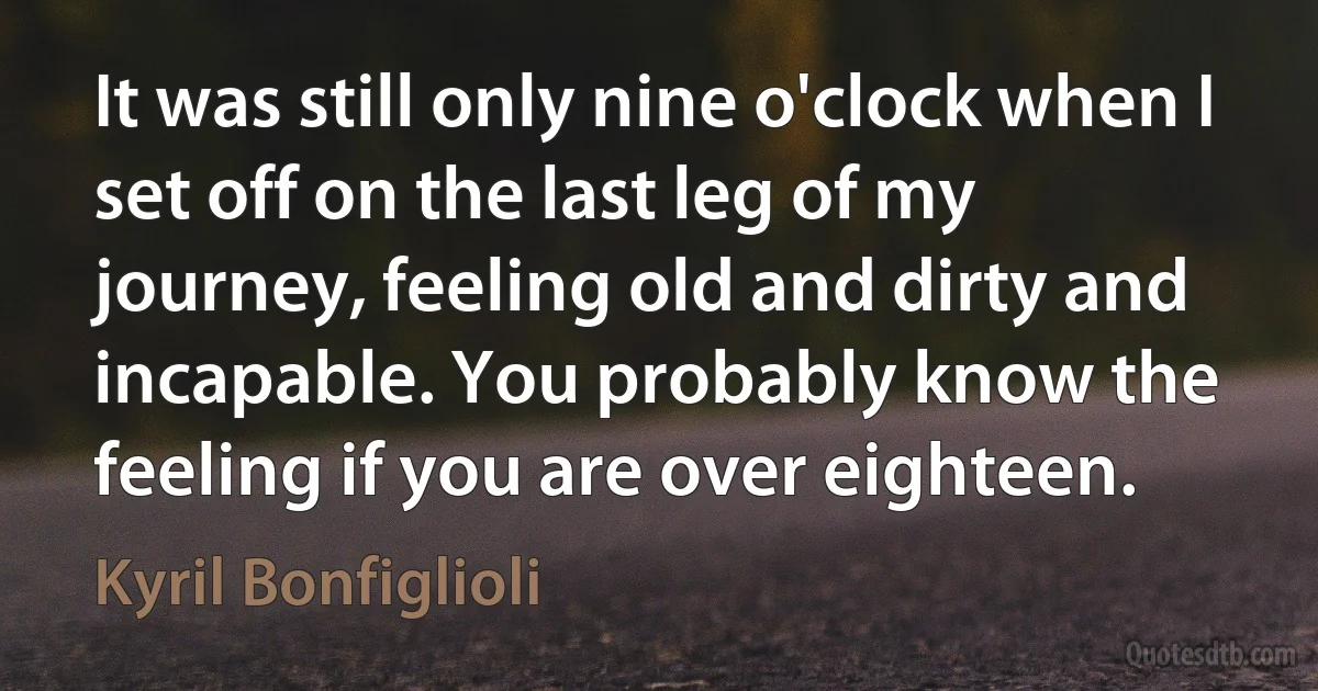 It was still only nine o'clock when I set off on the last leg of my journey, feeling old and dirty and incapable. You probably know the feeling if you are over eighteen. (Kyril Bonfiglioli)