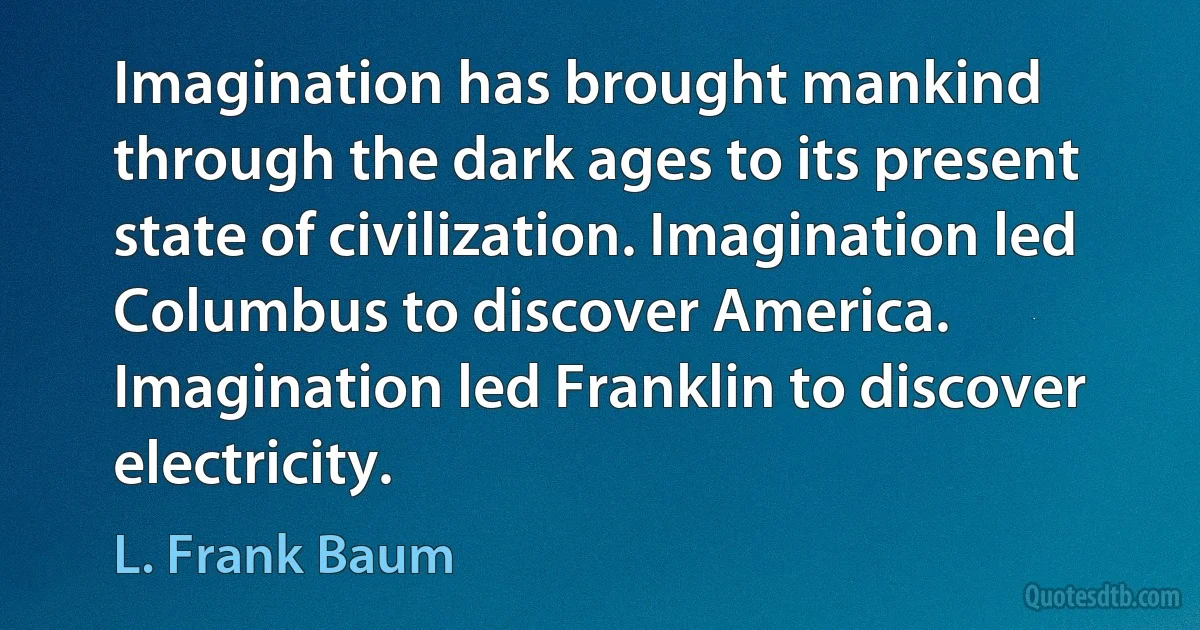 Imagination has brought mankind through the dark ages to its present state of civilization. Imagination led Columbus to discover America. Imagination led Franklin to discover electricity. (L. Frank Baum)