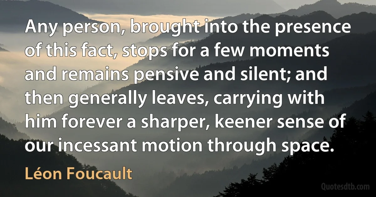 Any person, brought into the presence of this fact, stops for a few moments and remains pensive and silent; and then generally leaves, carrying with him forever a sharper, keener sense of our incessant motion through space. (Léon Foucault)