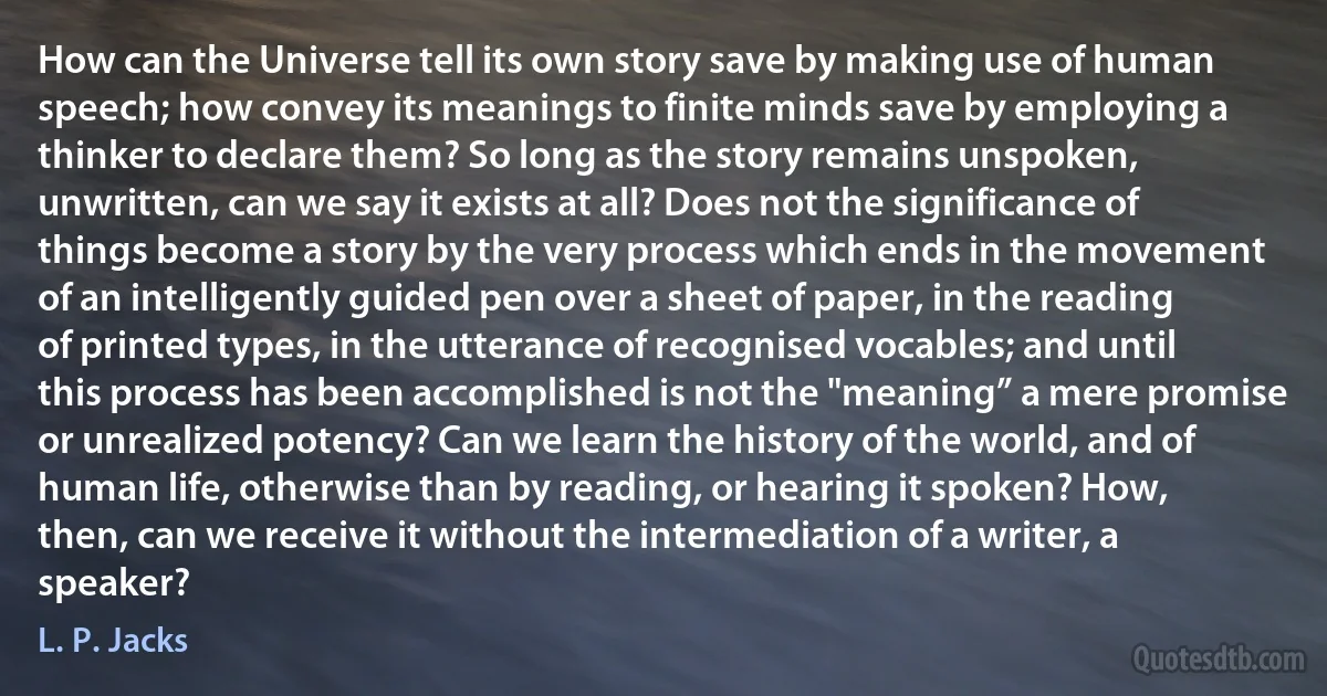 How can the Universe tell its own story save by making use of human speech; how convey its meanings to finite minds save by employing a thinker to declare them? So long as the story remains unspoken, unwritten, can we say it exists at all? Does not the significance of things become a story by the very process which ends in the movement of an intelligently guided pen over a sheet of paper, in the reading of printed types, in the utterance of recognised vocables; and until this process has been accomplished is not the "meaning” a mere promise or unrealized potency? Can we learn the history of the world, and of human life, otherwise than by reading, or hearing it spoken? How, then, can we receive it without the intermediation of a writer, a speaker? (L. P. Jacks)