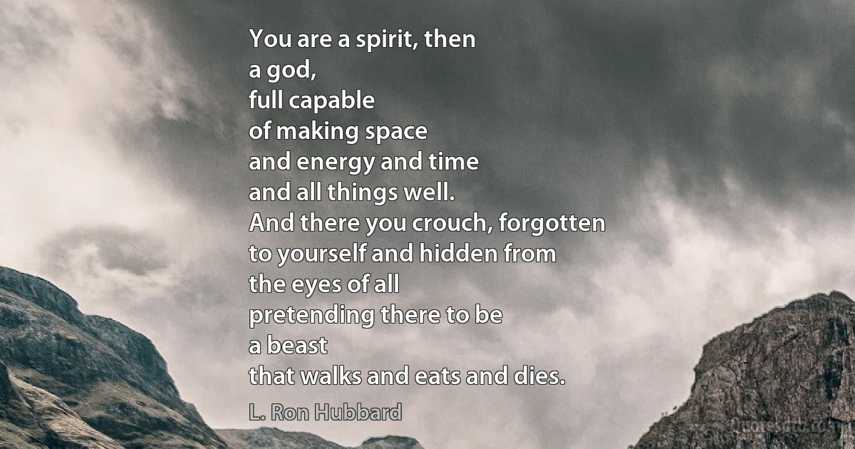 You are a spirit, then
a god,
full capable
of making space
and energy and time
and all things well.
And there you crouch, forgotten
to yourself and hidden from
the eyes of all
pretending there to be
a beast
that walks and eats and dies. (L. Ron Hubbard)