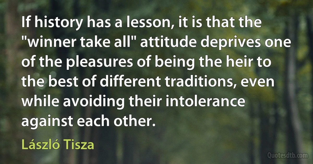 If history has a lesson, it is that the "winner take all" attitude deprives one of the pleasures of being the heir to the best of different traditions, even while avoiding their intolerance against each other. (László Tisza)