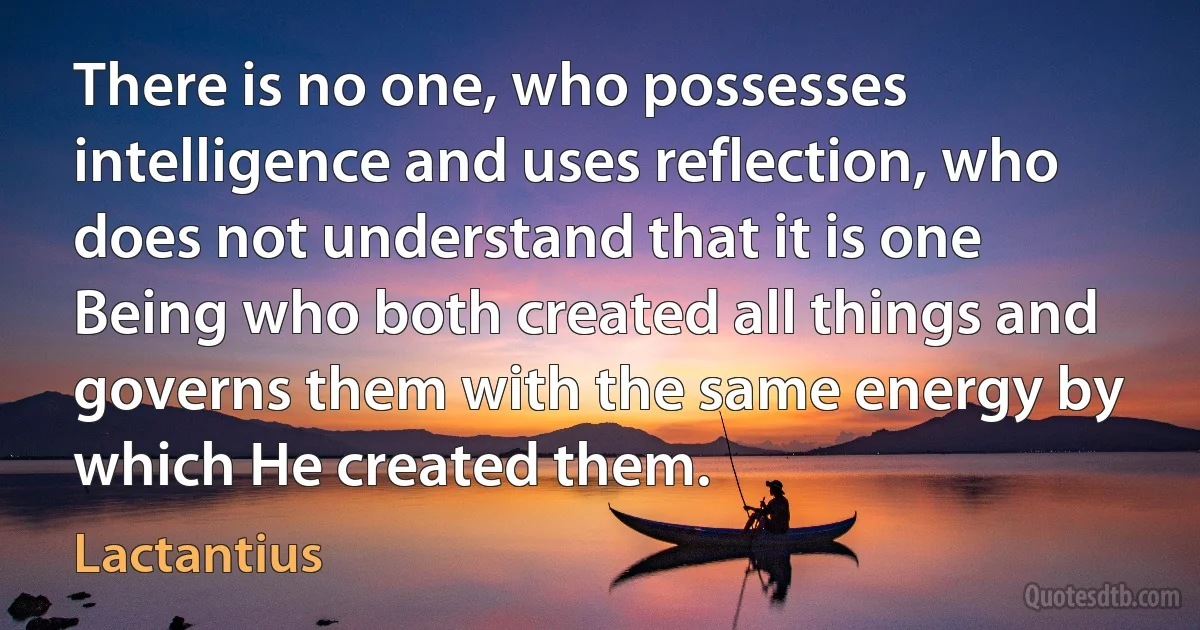 There is no one, who possesses intelligence and uses reflection, who does not understand that it is one Being who both created all things and governs them with the same energy by which He created them. (Lactantius)