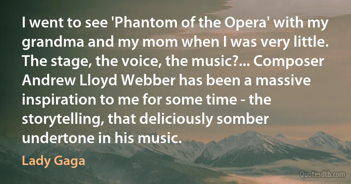 I went to see 'Phantom of the Opera' with my grandma and my mom when I was very little. The stage, the voice, the music?... Composer Andrew Lloyd Webber has been a massive inspiration to me for some time - the storytelling, that deliciously somber undertone in his music. (Lady Gaga)