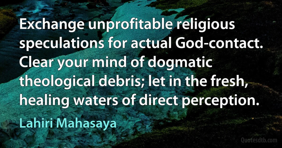 Exchange unprofitable religious speculations for actual God-contact. Clear your mind of dogmatic theological debris; let in the fresh, healing waters of direct perception. (Lahiri Mahasaya)