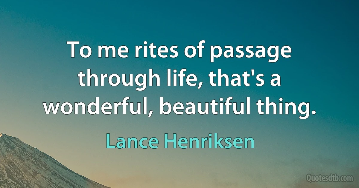 To me rites of passage through life, that's a wonderful, beautiful thing. (Lance Henriksen)