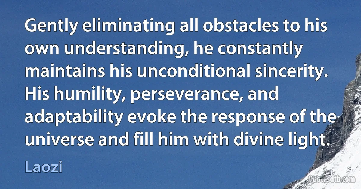 Gently eliminating all obstacles to his own understanding, he constantly maintains his unconditional sincerity. His humility, perseverance, and adaptability evoke the response of the universe and fill him with divine light. (Laozi)