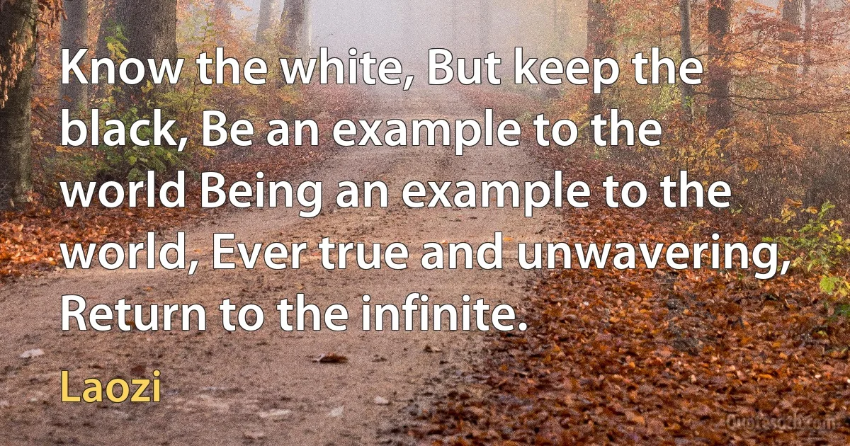 Know the white, But keep the black, Be an example to the world Being an example to the world, Ever true and unwavering, Return to the infinite. (Laozi)