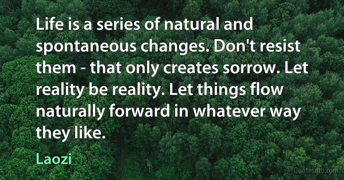 Life is a series of natural and spontaneous changes. Don't resist them - that only creates sorrow. Let reality be reality. Let things flow naturally forward in whatever way they like. (Laozi)