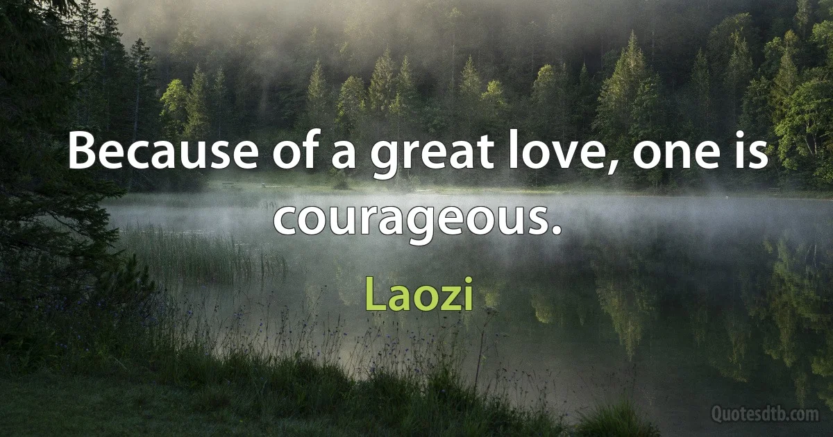 Because of a great love, one is courageous. (Laozi)