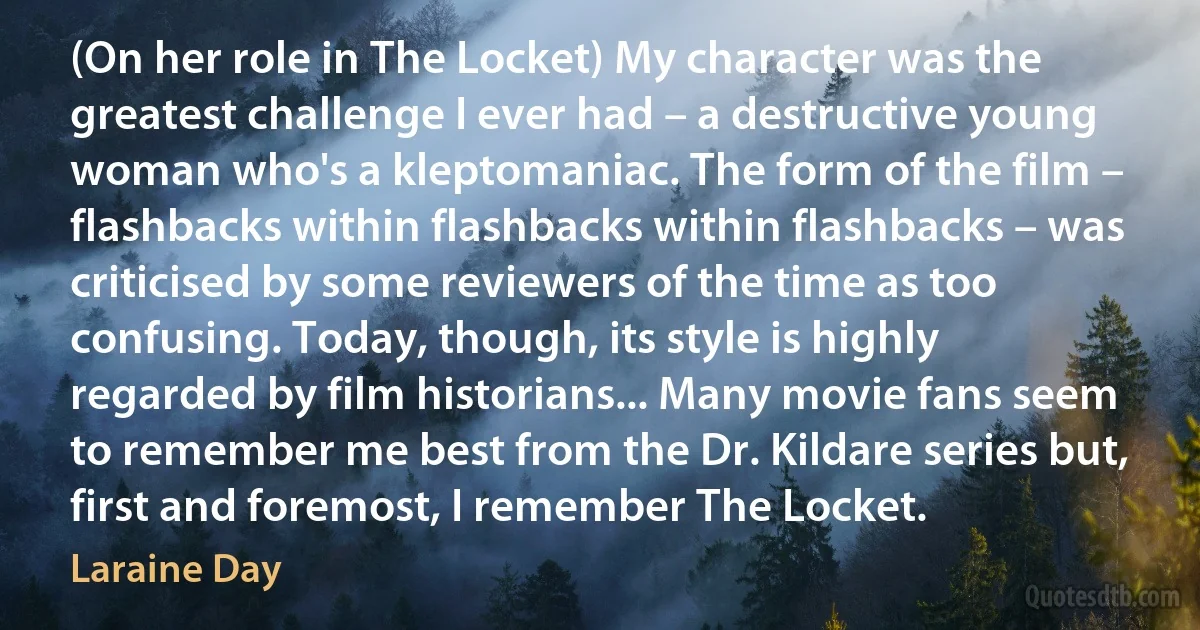 (On her role in The Locket) My character was the greatest challenge I ever had – a destructive young woman who's a kleptomaniac. The form of the film – flashbacks within flashbacks within flashbacks – was criticised by some reviewers of the time as too confusing. Today, though, its style is highly regarded by film historians... Many movie fans seem to remember me best from the Dr. Kildare series but, first and foremost, I remember The Locket. (Laraine Day)