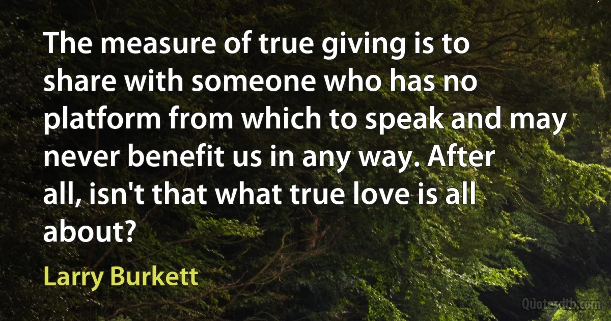 The measure of true giving is to share with someone who has no platform from which to speak and may never benefit us in any way. After all, isn't that what true love is all about? (Larry Burkett)