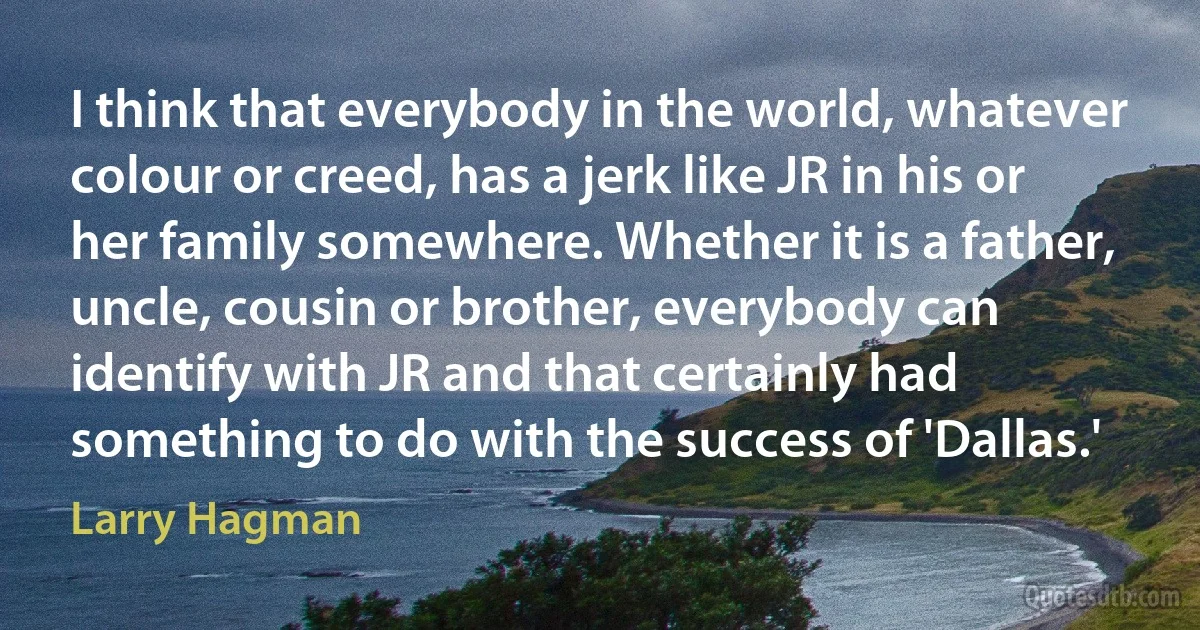 I think that everybody in the world, whatever colour or creed, has a jerk like JR in his or her family somewhere. Whether it is a father, uncle, cousin or brother, everybody can identify with JR and that certainly had something to do with the success of 'Dallas.' (Larry Hagman)