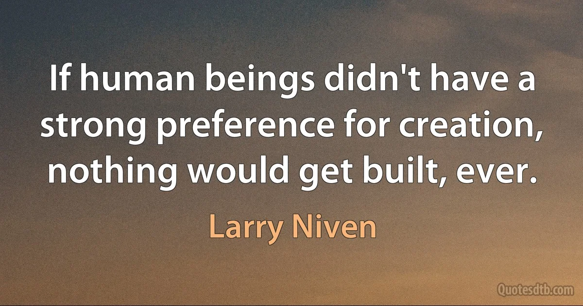 If human beings didn't have a strong preference for creation, nothing would get built, ever. (Larry Niven)