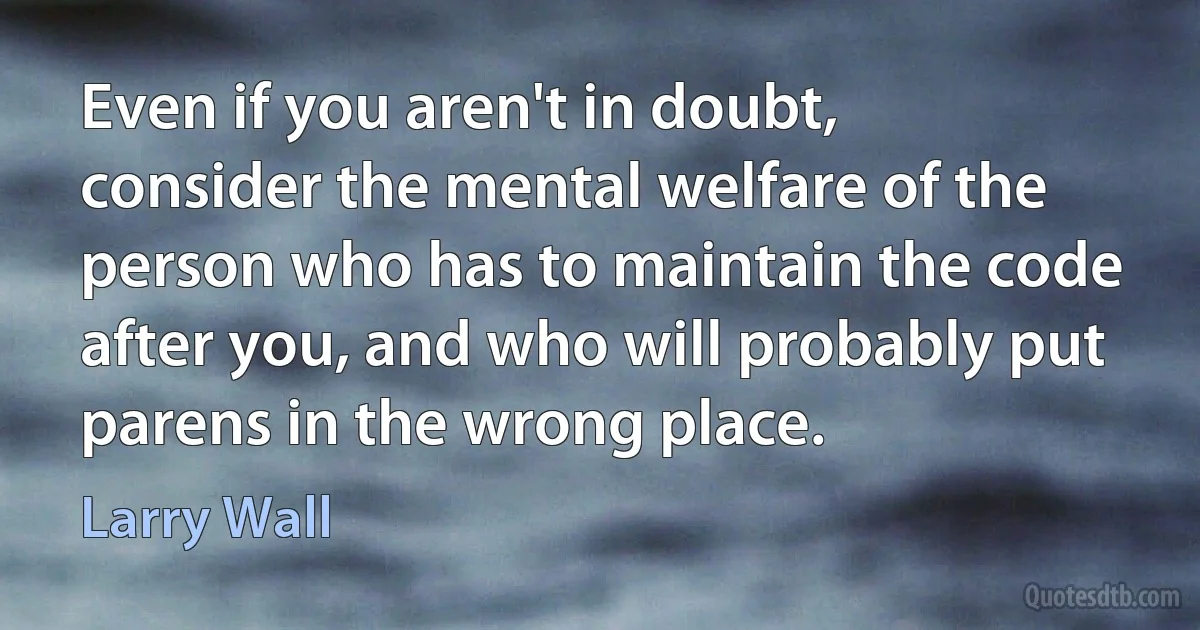 Even if you aren't in doubt, consider the mental welfare of the person who has to maintain the code after you, and who will probably put parens in the wrong place. (Larry Wall)