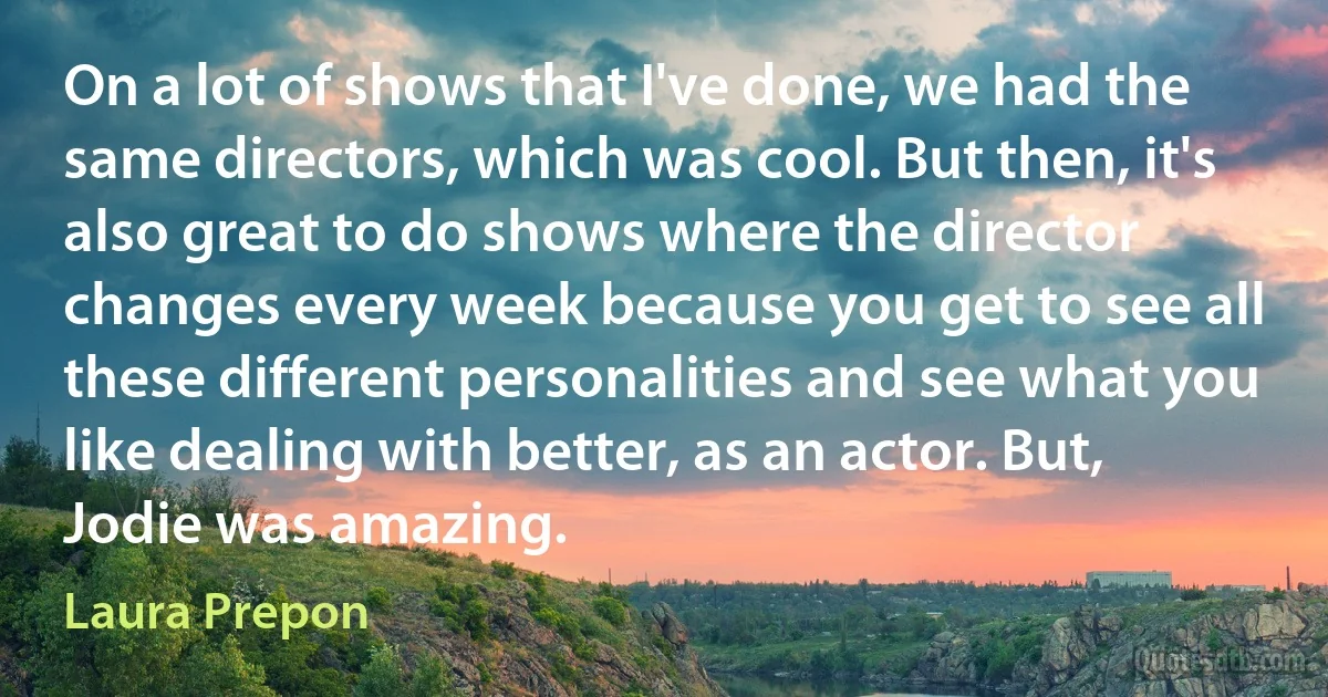 On a lot of shows that I've done, we had the same directors, which was cool. But then, it's also great to do shows where the director changes every week because you get to see all these different personalities and see what you like dealing with better, as an actor. But, Jodie was amazing. (Laura Prepon)