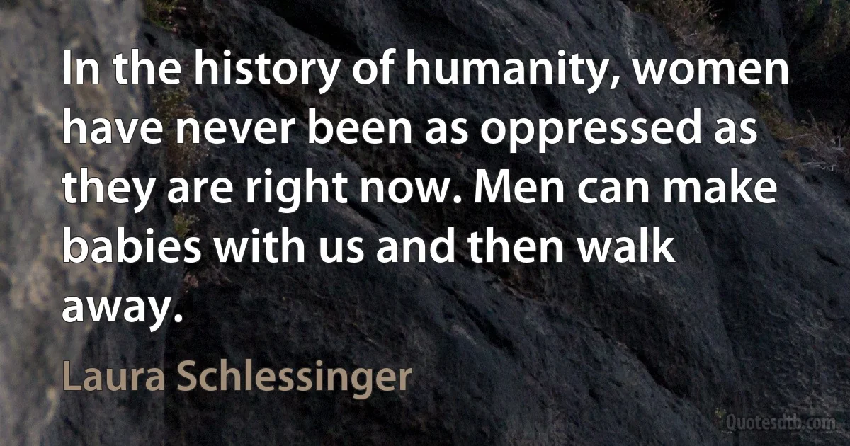 In the history of humanity, women have never been as oppressed as they are right now. Men can make babies with us and then walk away. (Laura Schlessinger)