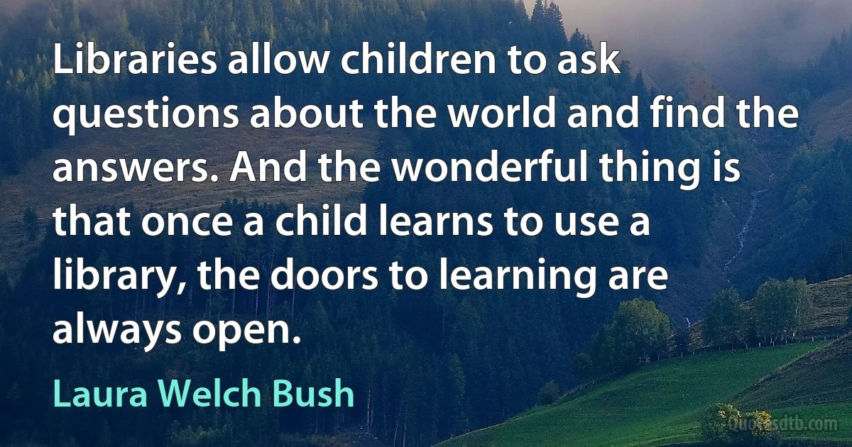 Libraries allow children to ask questions about the world and find the answers. And the wonderful thing is that once a child learns to use a library, the doors to learning are always open. (Laura Welch Bush)