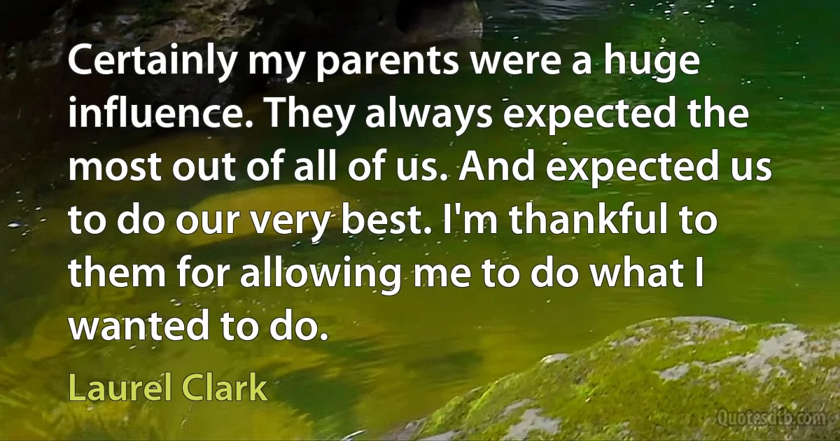 Certainly my parents were a huge influence. They always expected the most out of all of us. And expected us to do our very best. I'm thankful to them for allowing me to do what I wanted to do. (Laurel Clark)