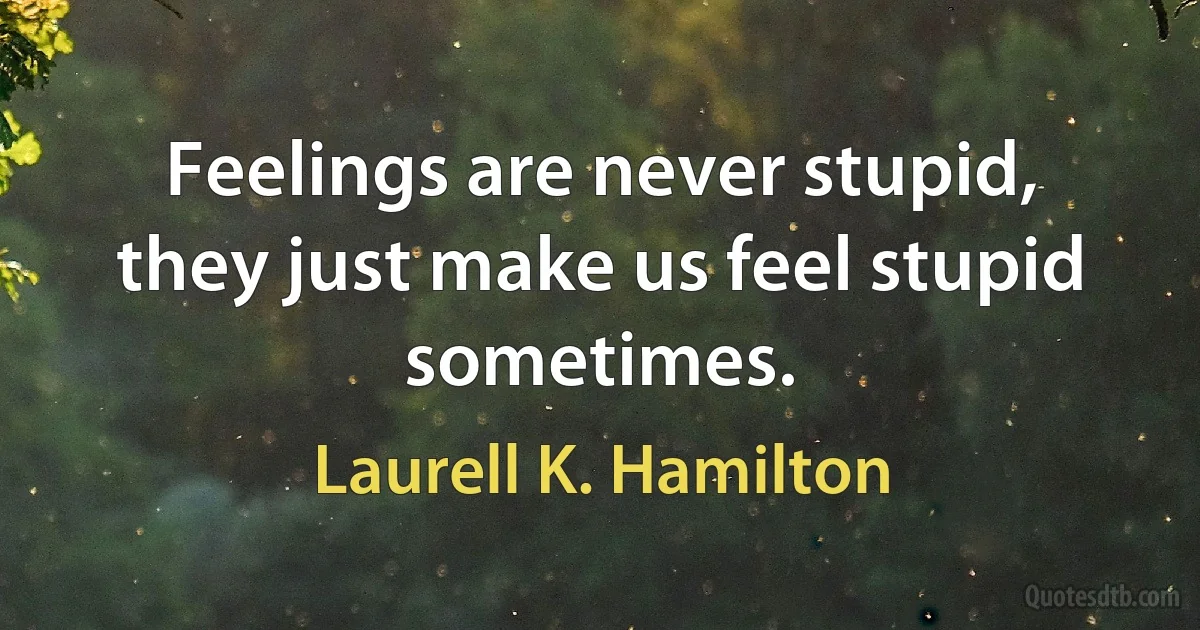 Feelings are never stupid, they just make us feel stupid sometimes. (Laurell K. Hamilton)