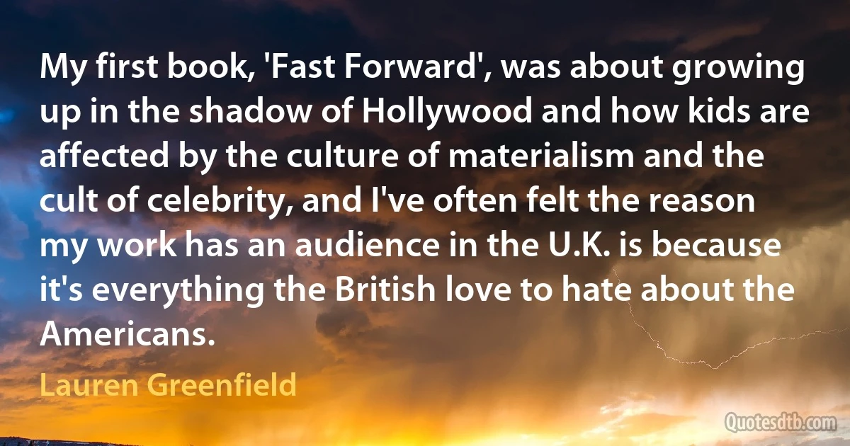 My first book, 'Fast Forward', was about growing up in the shadow of Hollywood and how kids are affected by the culture of materialism and the cult of celebrity, and I've often felt the reason my work has an audience in the U.K. is because it's everything the British love to hate about the Americans. (Lauren Greenfield)