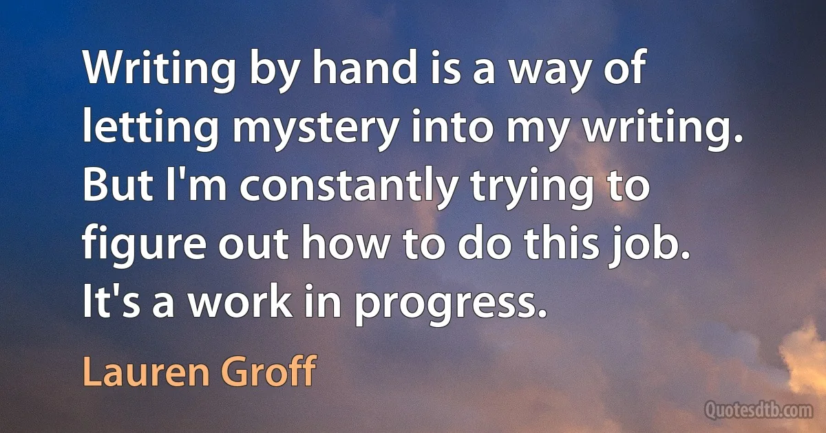 Writing by hand is a way of letting mystery into my writing. But I'm constantly trying to figure out how to do this job. It's a work in progress. (Lauren Groff)