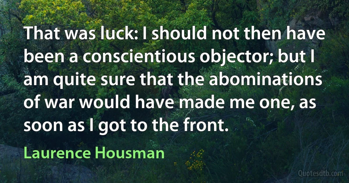 That was luck: I should not then have been a conscientious objector; but I am quite sure that the abominations of war would have made me one, as soon as I got to the front. (Laurence Housman)