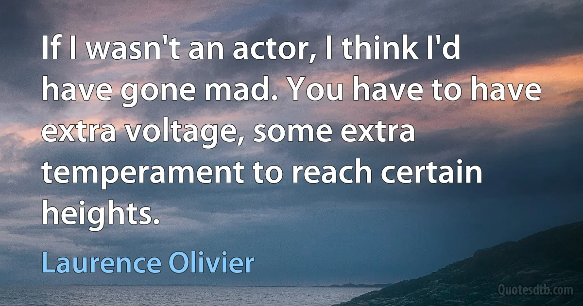 If I wasn't an actor, I think I'd have gone mad. You have to have extra voltage, some extra temperament to reach certain heights. (Laurence Olivier)