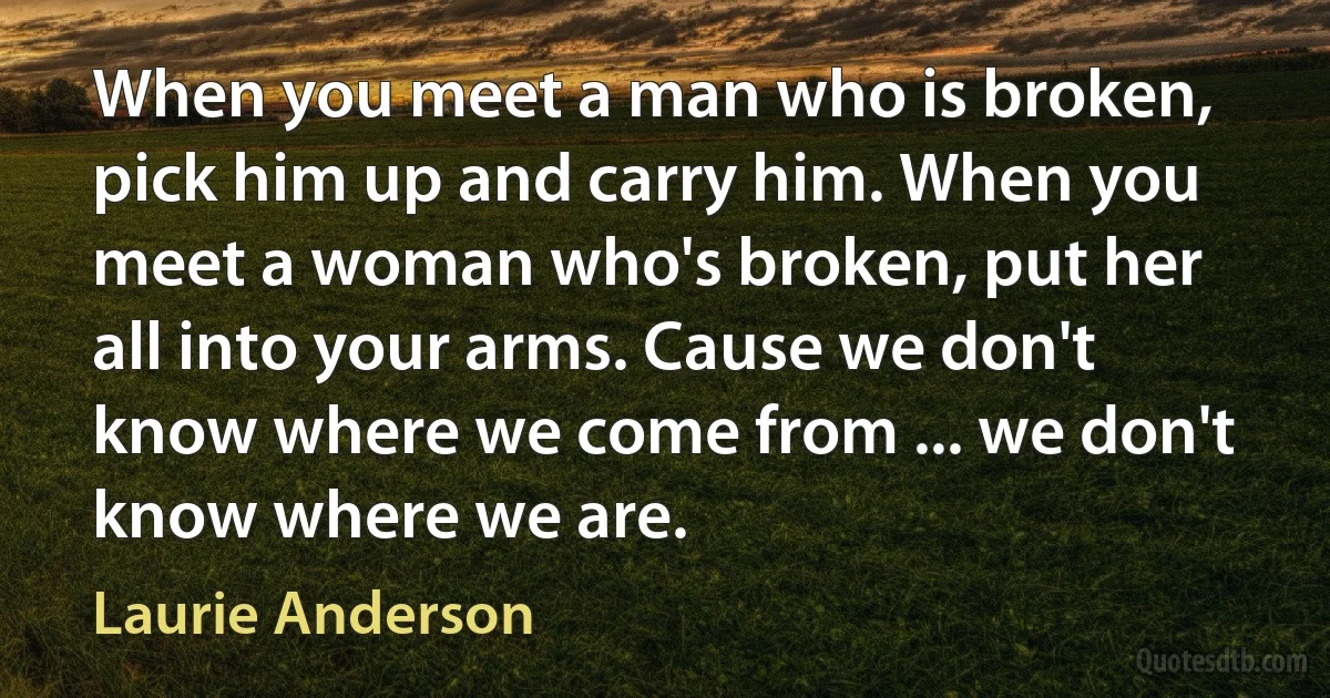 When you meet a man who is broken, pick him up and carry him. When you meet a woman who's broken, put her all into your arms. Cause we don't know where we come from ... we don't know where we are. (Laurie Anderson)