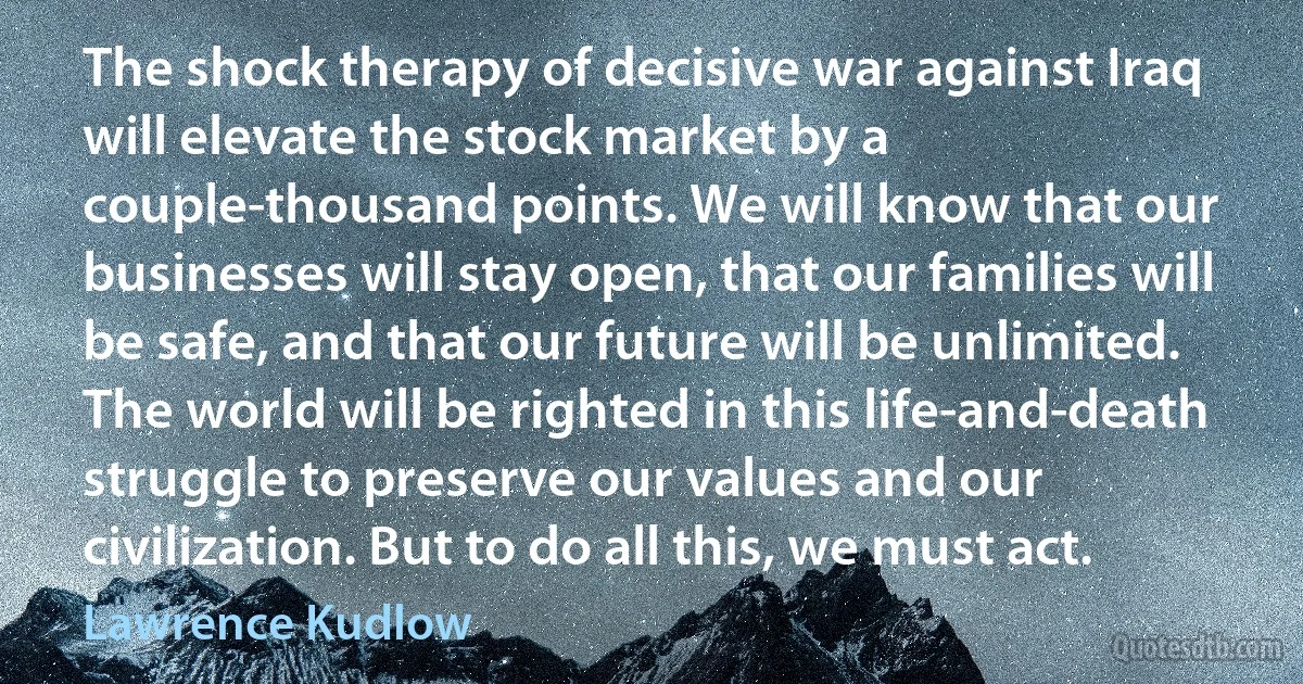 The shock therapy of decisive war against Iraq will elevate the stock market by a couple-thousand points. We will know that our businesses will stay open, that our families will be safe, and that our future will be unlimited. The world will be righted in this life-and-death struggle to preserve our values and our civilization. But to do all this, we must act. (Lawrence Kudlow)