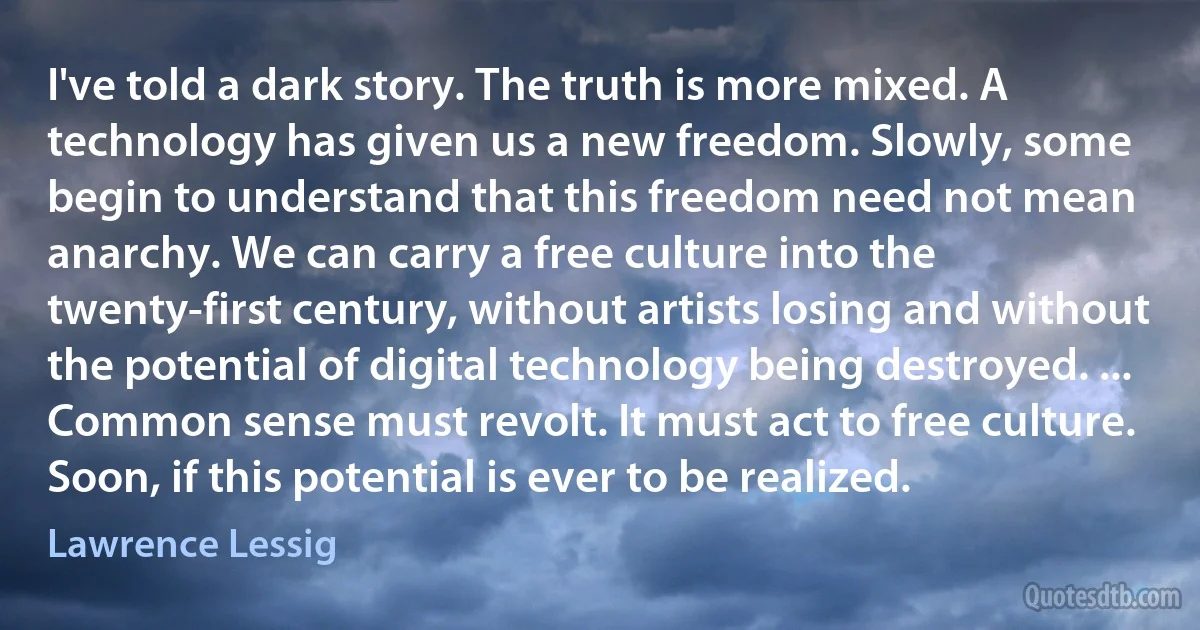 I've told a dark story. The truth is more mixed. A technology has given us a new freedom. Slowly, some begin to understand that this freedom need not mean anarchy. We can carry a free culture into the twenty-first century, without artists losing and without the potential of digital technology being destroyed. ... Common sense must revolt. It must act to free culture. Soon, if this potential is ever to be realized. (Lawrence Lessig)