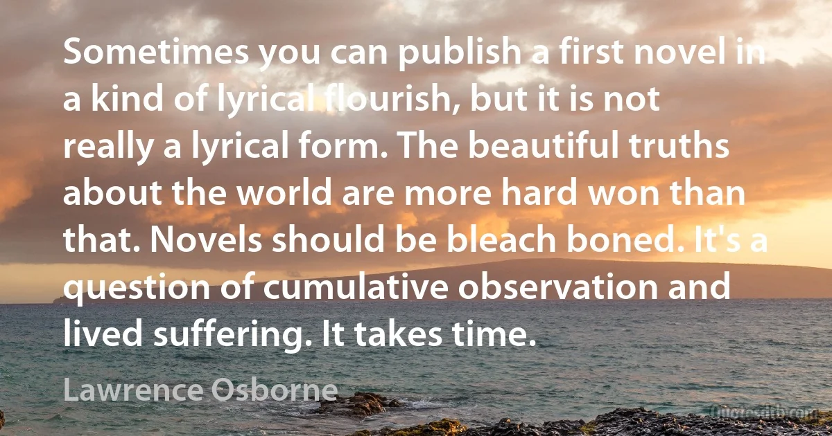 Sometimes you can publish a first novel in a kind of lyrical flourish, but it is not really a lyrical form. The beautiful truths about the world are more hard won than that. Novels should be bleach boned. It's a question of cumulative observation and lived suffering. It takes time. (Lawrence Osborne)