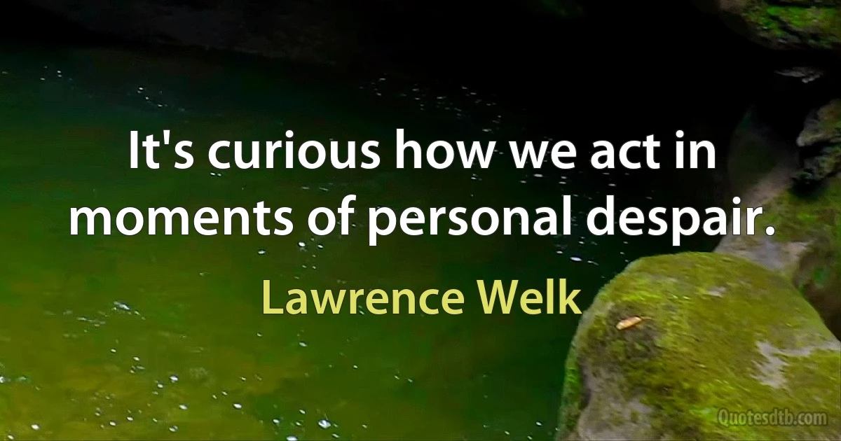 It's curious how we act in moments of personal despair. (Lawrence Welk)