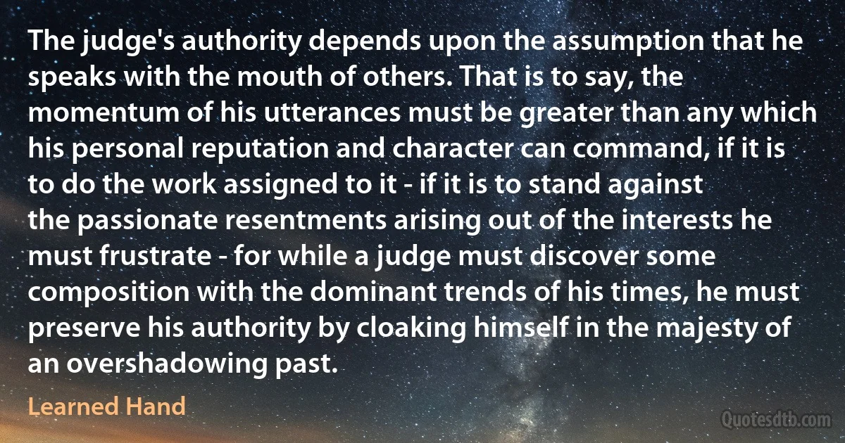 The judge's authority depends upon the assumption that he speaks with the mouth of others. That is to say, the momentum of his utterances must be greater than any which his personal reputation and character can command, if it is to do the work assigned to it - if it is to stand against the passionate resentments arising out of the interests he must frustrate - for while a judge must discover some composition with the dominant trends of his times, he must preserve his authority by cloaking himself in the majesty of an overshadowing past. (Learned Hand)