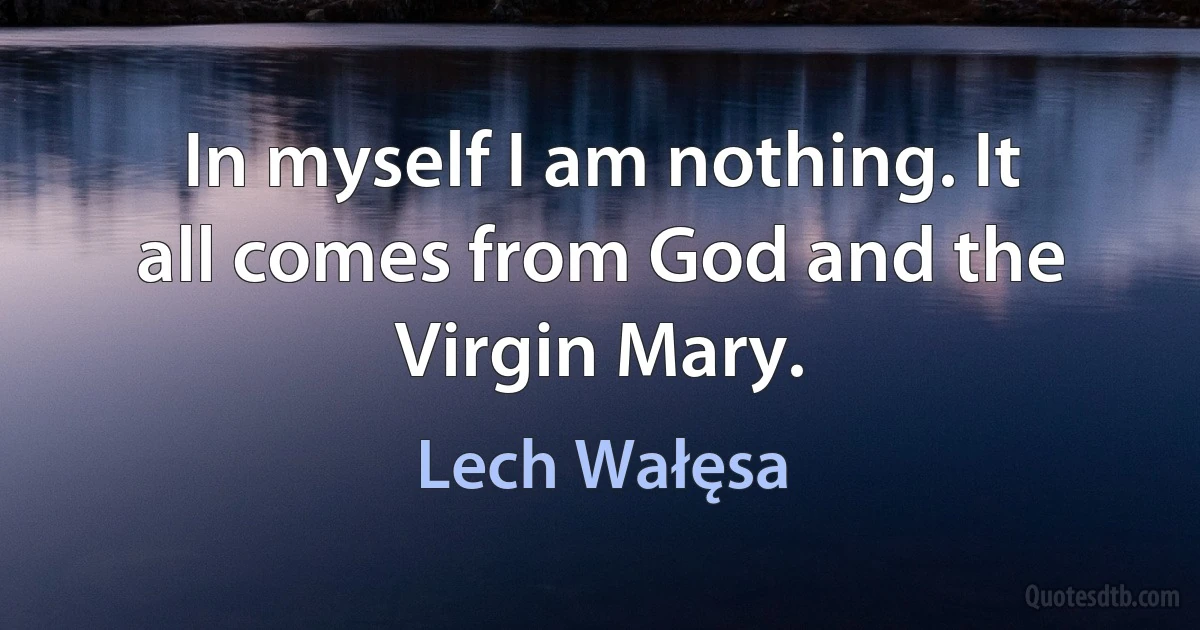 In myself I am nothing. It all comes from God and the Virgin Mary. (Lech Wałęsa)