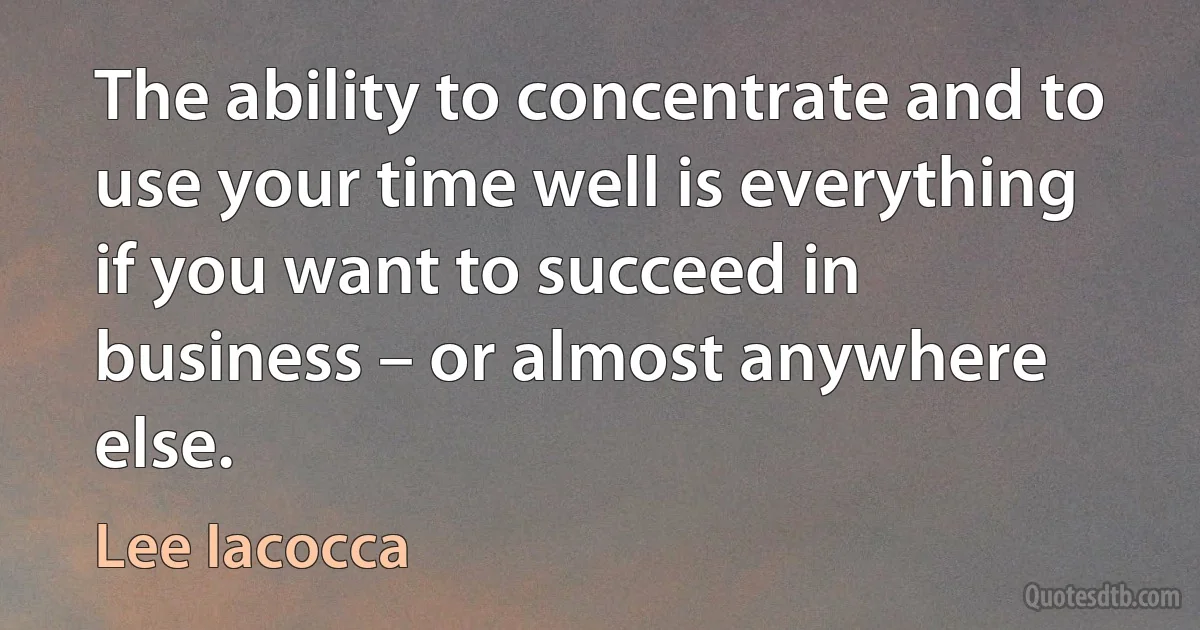 The ability to concentrate and to use your time well is everything if you want to succeed in business – or almost anywhere else. (Lee Iacocca)