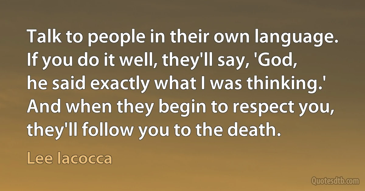 Talk to people in their own language. If you do it well, they'll say, 'God, he said exactly what I was thinking.' And when they begin to respect you, they'll follow you to the death. (Lee Iacocca)