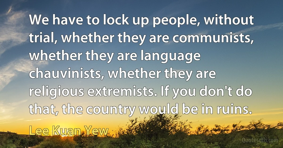 We have to lock up people, without trial, whether they are communists, whether they are language chauvinists, whether they are religious extremists. If you don't do that, the country would be in ruins. (Lee Kuan Yew)