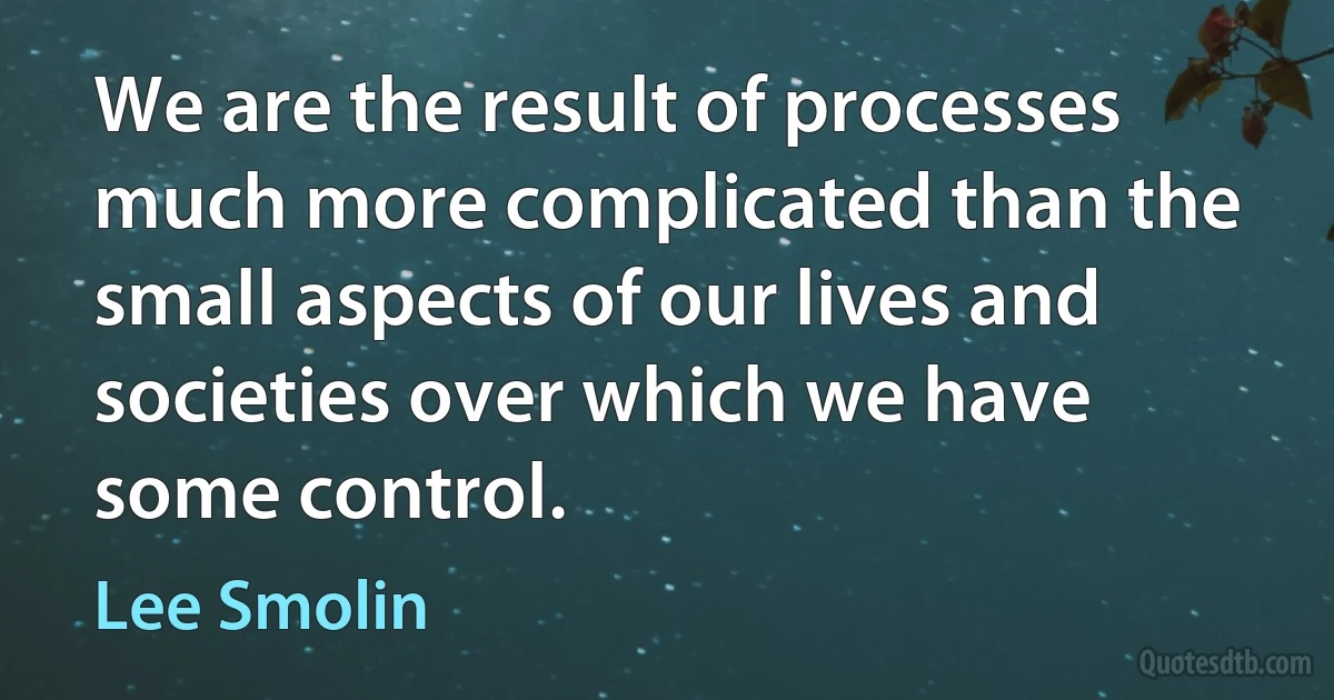 We are the result of processes much more complicated than the small aspects of our lives and societies over which we have some control. (Lee Smolin)