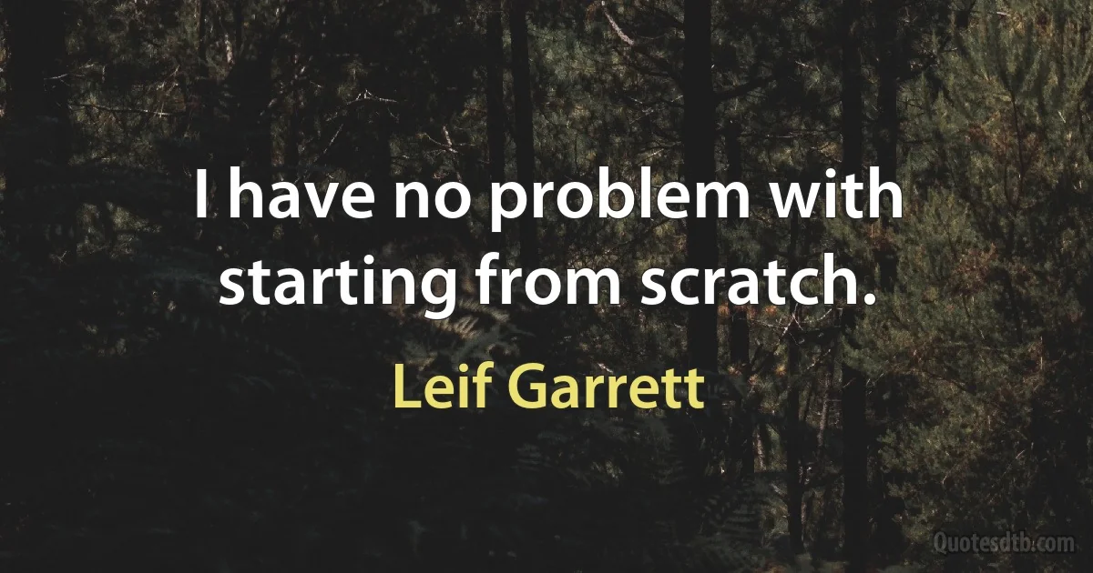 I have no problem with starting from scratch. (Leif Garrett)