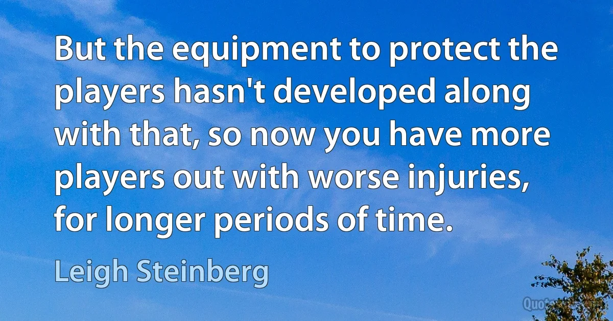 But the equipment to protect the players hasn't developed along with that, so now you have more players out with worse injuries, for longer periods of time. (Leigh Steinberg)