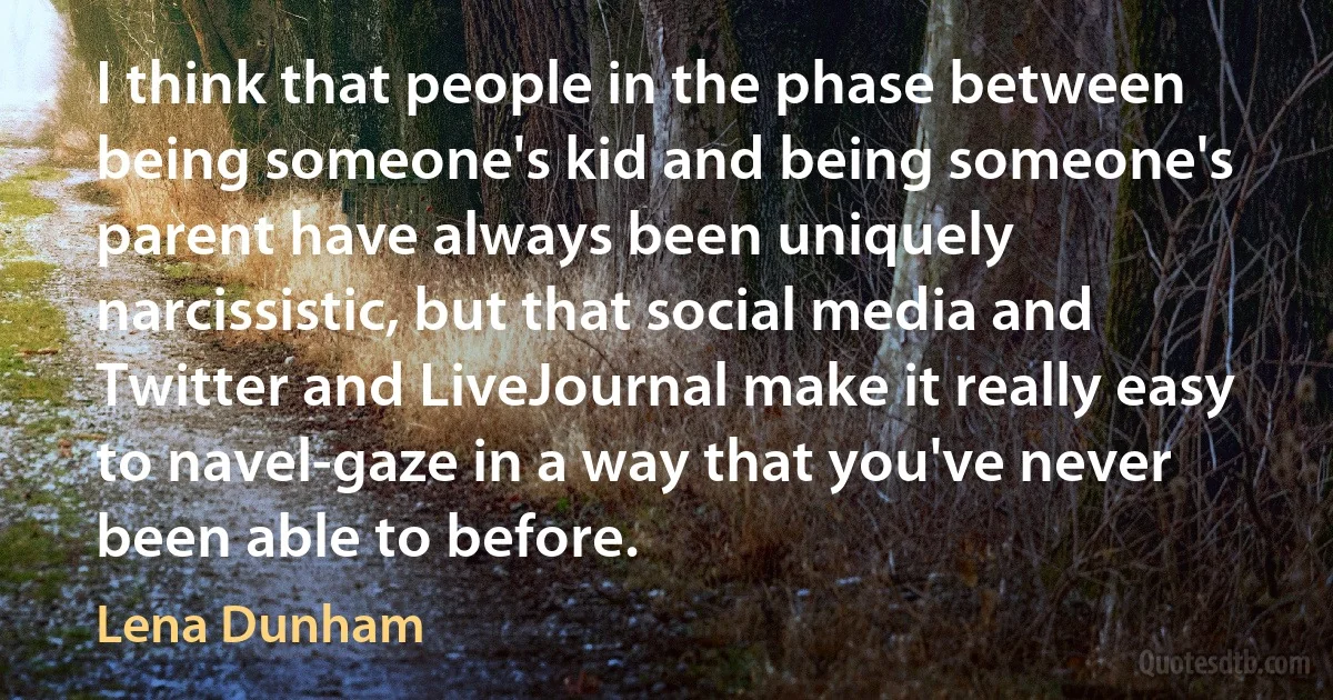 I think that people in the phase between being someone's kid and being someone's parent have always been uniquely narcissistic, but that social media and Twitter and LiveJournal make it really easy to navel-gaze in a way that you've never been able to before. (Lena Dunham)