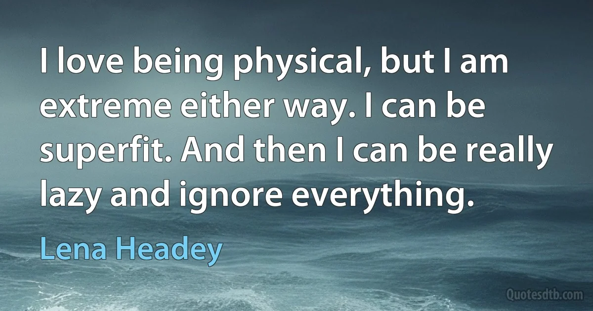 I love being physical, but I am extreme either way. I can be superfit. And then I can be really lazy and ignore everything. (Lena Headey)