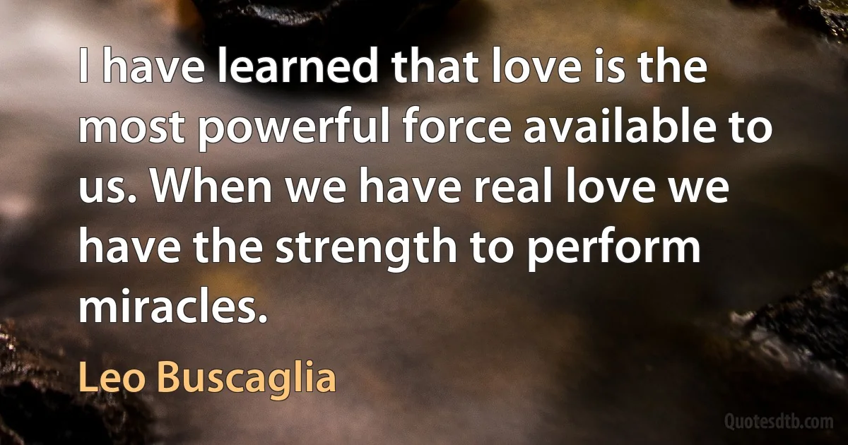 I have learned that love is the most powerful force available to us. When we have real love we have the strength to perform miracles. (Leo Buscaglia)